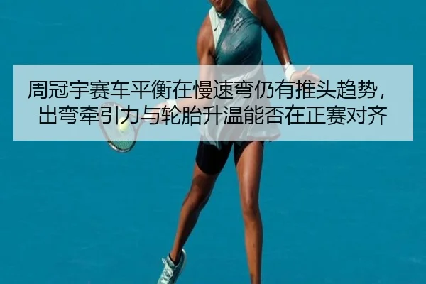 周冠宇赛车平衡在慢速弯仍有推头趋势，出弯牵引力与轮胎升温能否在正赛对齐